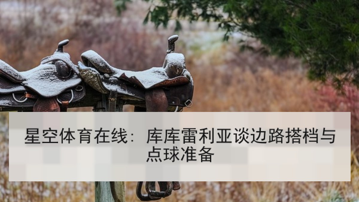 星空体育在线: 库库雷利亚谈边路搭档与点球准备 星空体育在线: 库库雷利亚谈边路搭档与点球准备